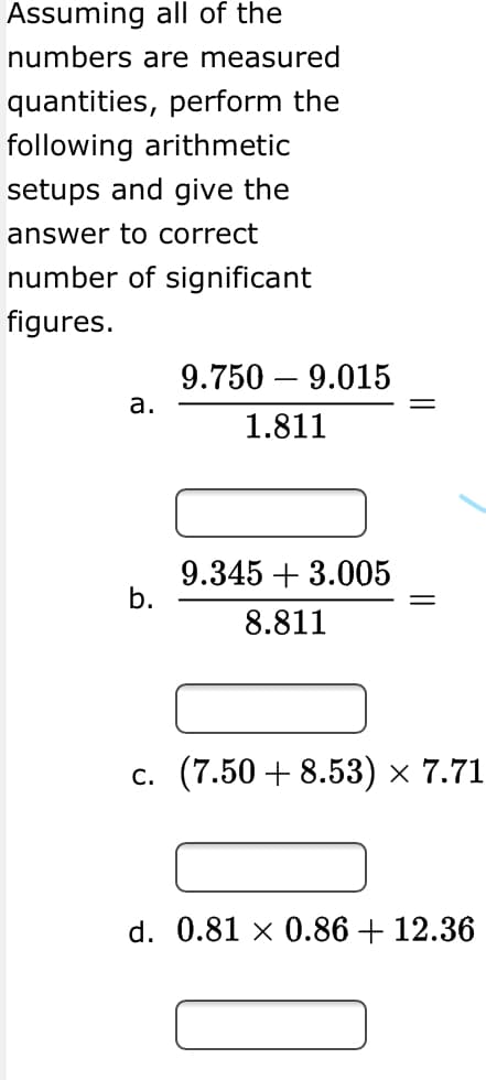 Assuming all of the
numbers are measured
quantities, perform the
following arithmetic
setups and give the
answer to correct
number of significant
figures.
9.750 – 9.015
a.
1.811
9.345 + 3.005
b.
8.811
с. (7.50 + 8.53) х 7.71
d. 0.81 × 0.86 + 12.36
