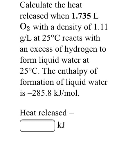 Calculate the heat
released when 1.735 L
O2 with a density of 1.11
g/L at 25°C reacts with
an excess of hydrogen to
form liquid water at
25°C. The enthalpy of
formation of liquid water
is –285.8 kJ/mol.
Heat released =
kJ
