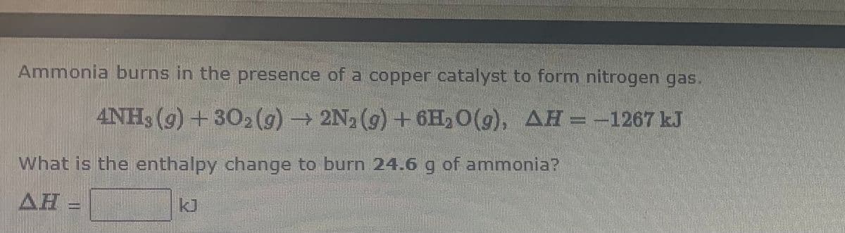 Ammonia burns in the presence of a copper catalyst to form nitrogen gas.
4NH3 (9) +302(g)→ 2N, (9) +6H, 0(g), AH = -1267 kJ
What is the enthalpy change to burn 24.6 g of ammonia?
AH =
kJ
