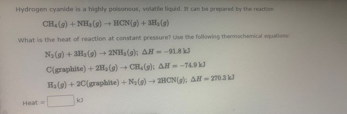 Hydrogen cyanide is a highly poisonous, volatile liquid. It can be prepared by the reaction
CH4 (g) +NH3 (g) → HCN(g) +3H, (g)
What is the heat of reaction at constant pressure? Use the following thermochemical equations:
N2(g) +3H2 (g)2NH3 (g); AH =-91.8 kJ
C(graphite) + 2H, (g) → CH, (); AH = -74.9 kJ
H2 (g) + 2C(graphite) +N2 (g) → 2HCN(g); AH = 270.3 kJ
Heat =
kJ
