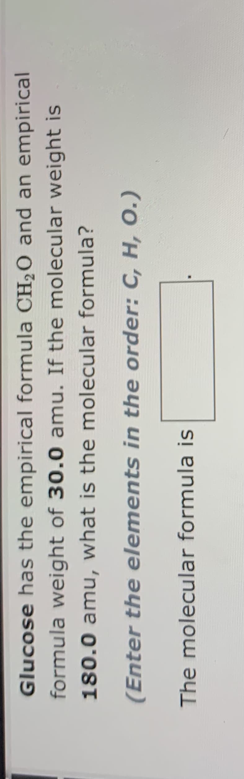 Glucose has the empirical formula CH2O and an empirical
formula weight of 30.0 amu. If the molecular weight is
180.0 amu, what is the molecular formula?
(Enter the elements in the order: C, H, 0.)
The molecular formula is
