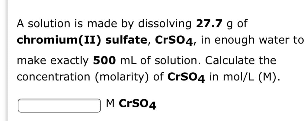 A solution is made by dissolving 27.7 g of
chromium(II) sulfate, CrSO4, in enough water to
make exactly 500 mL of solution. Calculate the
concentration (molarity) of CrSO4 in mol/L (M).
M CrS04
