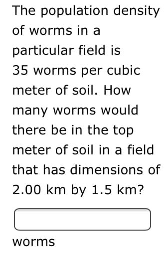 The population density
of worms in a
particular field is
35 worms per cubic
meter of soil. How
many worms would
there be in the top
meter of soil in a field
that has dimensions of
2.00 km by 1.5 km?
worms
