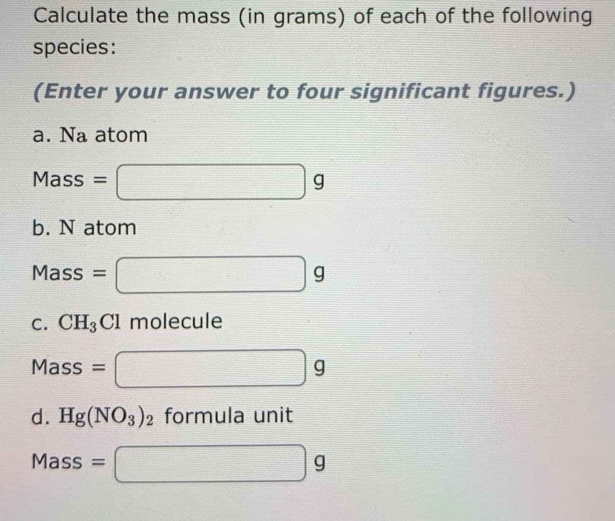 Calculate the mass (in grams) of each of the following
species:
(Enter your answer to four significant figures.)
a. Na atom
Mass =
b. N atom
Mass =
C. CH3 Cl molecule
Mass =
d. Hg(NO3)2 formula unit
Mass =
6.
