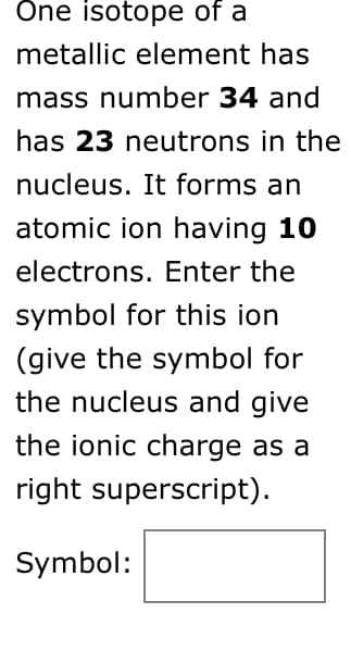 Öne isotope of a
metallic element has
mass number 34 and
has 23 neutrons in the
nucleus. It forms an
atomic ion having 10
electrons. Enter the
symbol for this ion
(give the symbol for
the nucleus and give
the ionic charge as a
right superscript).
Symbol:
