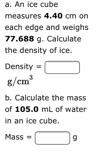 a. An ice cube
measures 4.40 cm on
each edge and weighs
77.688 g. Calculate
the density of ice.
Density =
3
g/cm
b. Calculate the mass
of 105.0 mL of water
in an ice cube.
Mass =
