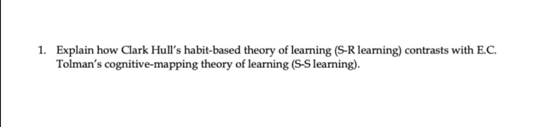 1. Explain how Clark Hull's habit-based theory of learning (S-R learning) contrasts with E.C.
Tolman's cognitive-mapping theory of learning (S-S learning).
