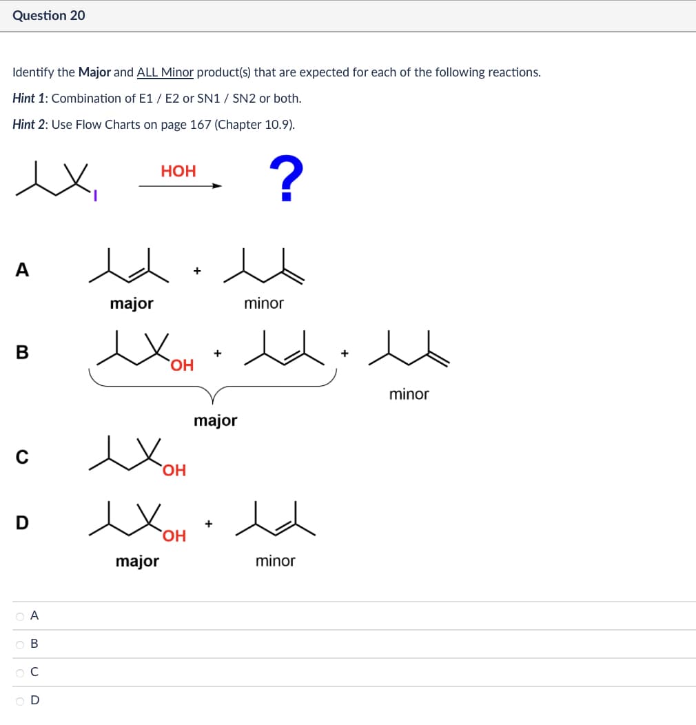 Question 20
Identify the Major and ALL Minor product(s) that are expected for each of the following reactions.
Hint 1: Combination of E1/E2 or SN1 / SN2 or both.
Hint 2: Use Flow Charts on page 167 (Chapter 10.9).
HOH
?
B
0
D
major
+
minor
exOH ede
Η
Хон
Хон
major
+
major
+
minor
minor
ABCD
OA
ов
000
Ос
OD