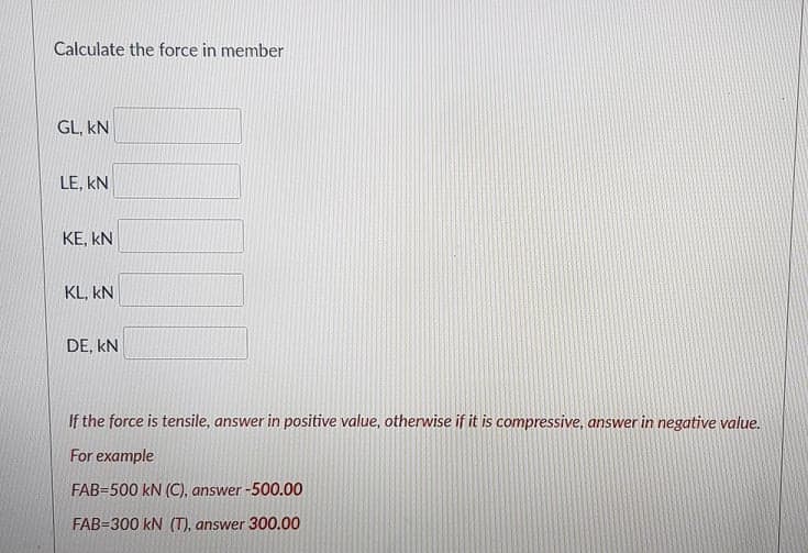 Calculate the force in member
GL, kN
LE, kN
KE, kN
KL, kN
DE, kN
If the force is tensile, answer in positive value, otherwise if it is compressive, answer in negative value.
For example
FAB=500 kN (C), answer -500.00
FAB=300 kN (T), answer 300.00
