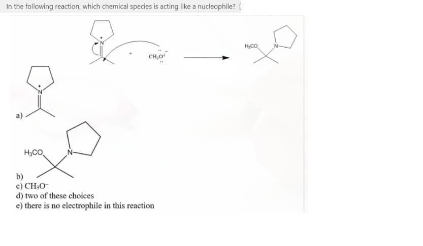 In the following reaction, which chemical species is acting like a nucleophile? [
H,CO
CH,O
H3CO
b)
c) CH;O¯
d) two of these choices
e) there is no electrophile in this reaction
