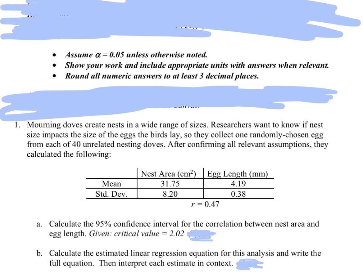 ●
●
Assume a = 0.05 unless otherwise noted.
Show your work and include appropriate units with answers when relevant.
Round all numeric answers to at least 3 decimal places.
1. Mourning doves create nests in a wide range of sizes. Researchers want to know if nest
size impacts the size of the eggs the birds lay, so they collect one randomly-chosen egg
from each of 40 unrelated nesting doves. After confirming all relevant assumptions, they
calculated the following:
Mean
Std. Dev.
Nest Area (cm²) Egg Length (mm)
31.75
4.19
8.20
0.38
r = 0.47
a. Calculate the 95% confidence interval for the correlation between nest area and
egg length. Given: critical value = 2.02
b. Calculate the estimated linear regression equation for this analysis and write the
full equation. Then interpret each estimate in context.