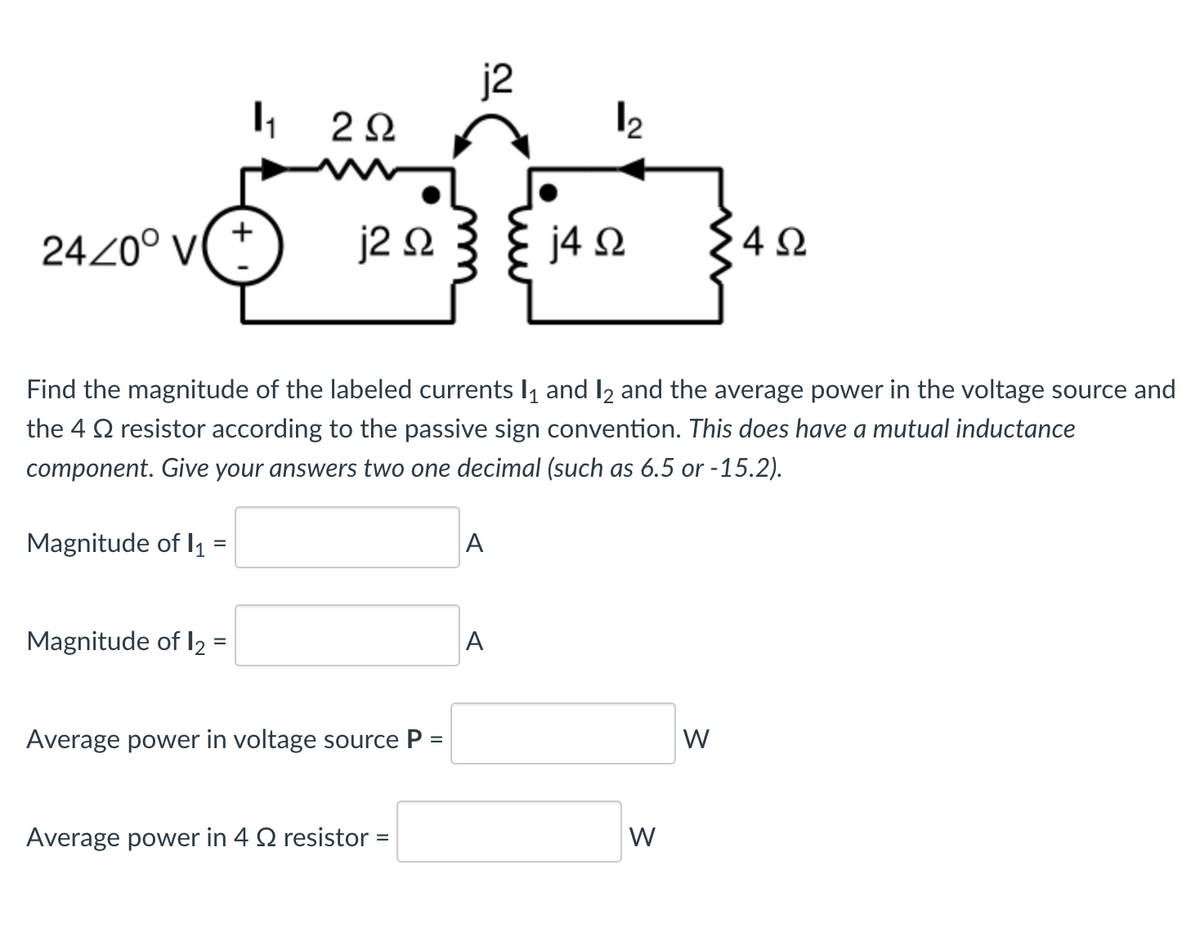 24/0° V(+
Magnitude of 1₁
=
2Ω
Magnitude of 12 =
j2 Ω
Find the magnitude of the labeled currents 1₁ and 12 and the average power in the voltage source and
the 4 resistor according to the passive sign convention. This does have a mutual inductance
component. Give your answers two one decimal (such as 6.5 or -15.2).
Average power in voltage source P =
j2
Average power in 4 Q2 resistor =
A
1₂
A
j4Q
W
Σ4Ω
W