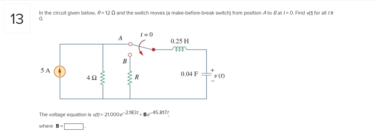 13
In the circuit given below, R=12 Q and the switch moves (a make-before-break switch) from position A to B at t= 0. Find (t) for all t
O.
5 A
4Ω
A
B
www
R
t=0
The voltage equation is v(t) = 21.000e-2.183t+ Be
where B =
-45.817t
0.25 H
m
0.04 F
+
v (t)