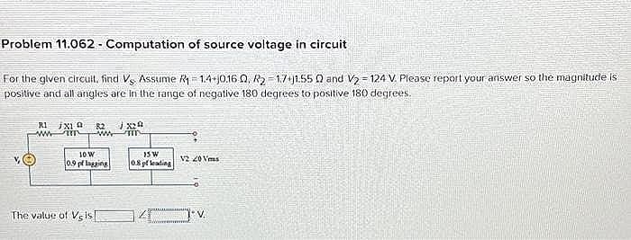 Problem 11.062 - Computation of source voltage in circuit
For the given circuit, find Vs Assume R₁=1.4-0.160, R₂-17+11.55 0 and V₂-124 V. Please report your answer so the magnitude is
positive and all angles are in the range of negative 180 degrees to positive 180 degrees.
R1 jx19 82
www
10 W
0.9 pf lagging
The value of Vis
X20
15 W
0.8 pf leading
12 20 Ves