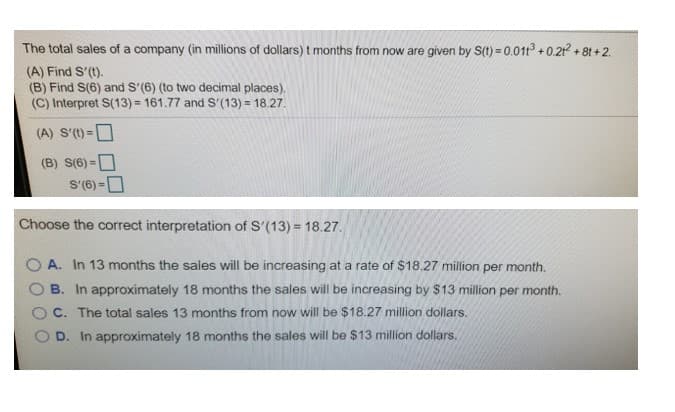 The total sales of a company (in millions of dollars) t months from now are given by S(1) = 0.011° + 0.21 + 8t +2.
(A) Find S'(t).
(B) Find S(6) and S'(6) (to two decimal places).
(C) Interpret S(13) = 161.77 and S'(13) = 18.27.
(A) S'(t)=D
(B) S(6) =O
S'(6) =D
%3D
Choose the correct interpretation of S'(13) = 18.27.
In 13 months the sales will be increasing at a rate of $18.27 million per month.
A.
B. In approximately 18 months the sales will be increasing by $13 million per month.
C. The total sales 13 months from now will be $18.27 million dollars.
In approximately 18 months the sales will be $13 million dollars.
D.
