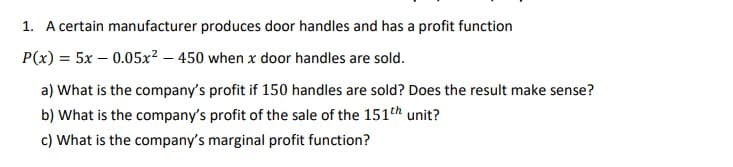 1. A certain manufacturer produces door handles and has a profit function
P(x) = 5x – 0.05x? – 450 when x door handles are sold.
a) What is the company's profit if 150 handles are sold? Does the result make sense?
b) What is the company's profit of the sale of the 151th unit?
c) What is the company's marginal profit function?
