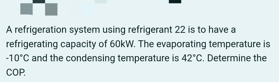 A refrigeration system using refrigerant 22 is to have a
refrigerating capacity of 60kW. The evaporating temperature is
-10°C and the condensing temperature is 42°C. Determine the
СОР.
