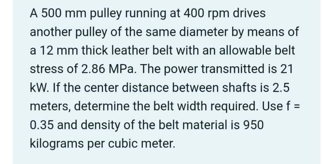 A 500 mm pulley running at 400 rpm drives
another pulley of the same diameter by means of
a 12 mm thick leather belt with an allowable belt
stress of 2.86 MPa. The power transmitted is 21
kW. If the center distance between shafts is 2.5
meters, determine the belt width required. Use f =
%3D
0.35 and density of the belt material is 950
kilograms per cubic meter.
