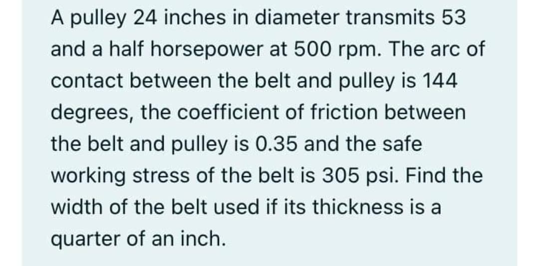 A pulley 24 inches in diameter transmits 53
and a half horsepower at 500 rpm. The arc of
contact between the belt and pulley is 144
degrees, the coefficient of friction between
the belt and pulley is 0.35 and the safe
working stress of the belt is 305 psi. Find the
width of the belt used if its thickness is a
quarter of an inch.
