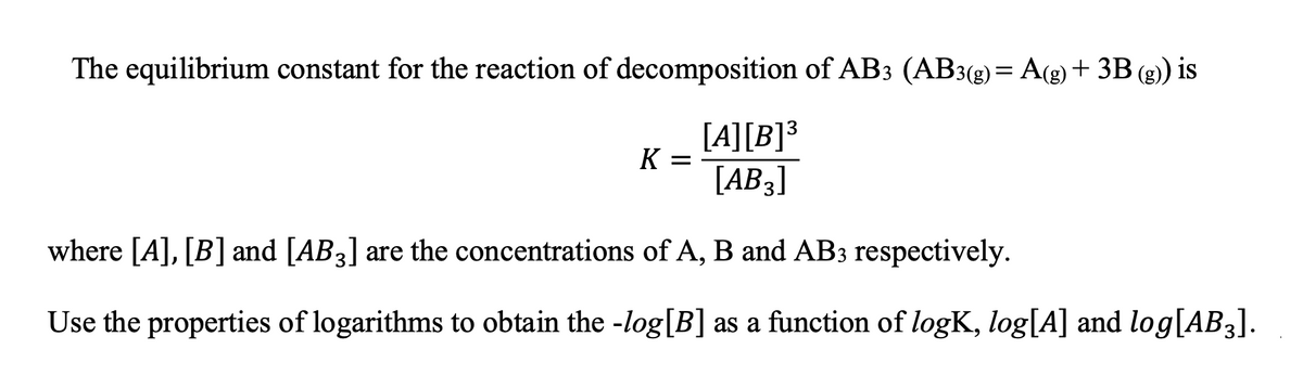 The equilibrium constant for the reaction of decomposition of AB3 (AB3(g)= A(g)+ 3B (g)) is
%3D
[A][B]³
K =
[AB3]
where [A], [B] and [AB3] are the concentrations of A, B and AB3 respectively.
Use the properties of logarithms to obtain the -log[B] as a function of logK, log[A] and log[AB3].
