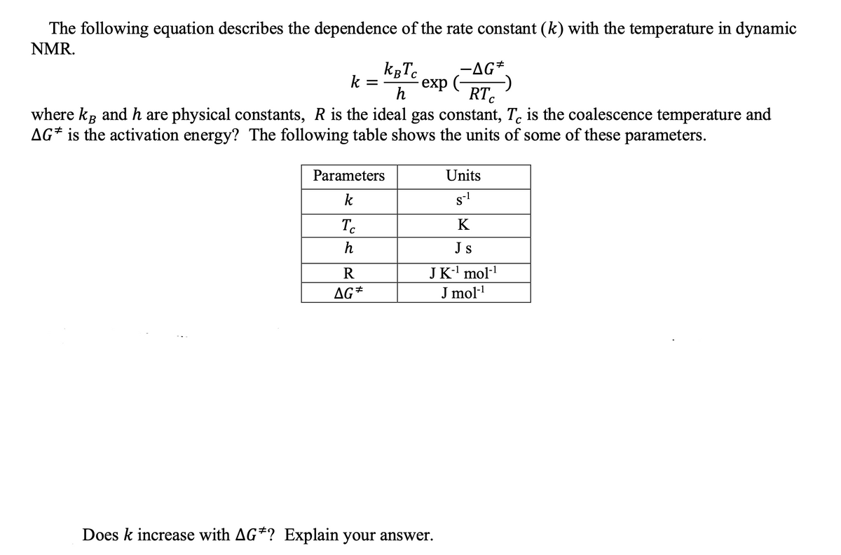 The following equation describes the dependence of the rate constant (k) with the temperature in dynamic
NMR.
kgTc
-AG*.
exp (-
RT.
k =
C
where kg and h are physical constants, R is the ideal gas constant, T. is the coalescence temperature and
AG* is the activation energy? The following table shows the units of some of these parameters.
Parameters
Units
k
s-1
To
K
h
Js
R
JK-' mol-!
AG*
J mol-
Does k increase with AG*? Explain your answer.
