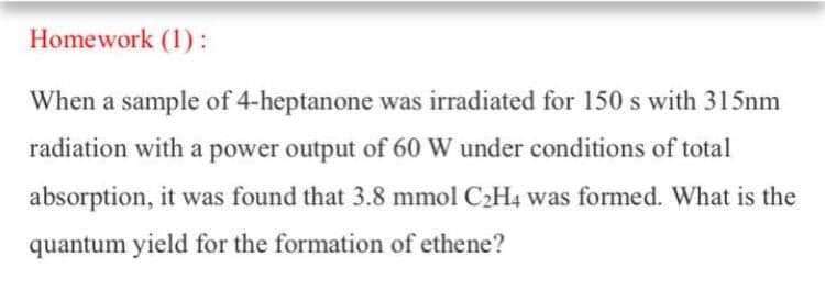 Homework (1):
When a sample of 4-heptanone was irradiated for 150 s with 315nm
radiation with a power output of 60 W under conditions of total
absorption, it was found that 3.8 mmol C2H4 was formed. What is the
quantum yield for the formation of ethene?

