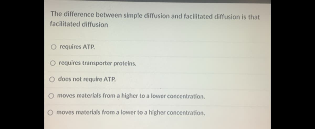 The difference between simple diffusion and facilitated diffusion is that
facilitated diffusion
O requires ATP.
requires transporter proteins.
does not require ATP.
moves materials from a higher to a lower concentration.
moves materials from a lower to a higher concentration.
