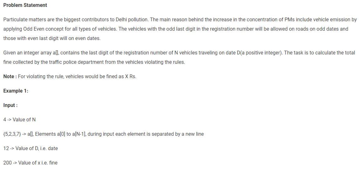 Problem Statement
Particulate matters are the biggest contributors to Delhi pollution. The main reason behind the increase in the concentration of PMs include vehicle emission by
applying Odd Even concept for all types of vehicles. The vehicles with the odd last digit in the registration number will be allowed on roads on odd dates and
those with even last digit will on even dates.
Given an integer array all, contains the last digit of the registration number of N vehicles traveling on date D(a positive integer). The task is to calculate the total
fine collected by the traffic police department from the vehicles violating the rules.
Note: For violating the rule, vehicles would be fined as X Rs.
Example 1:
Input :
4-> Value of N
(5,2,3,7) -> a[], Elements a[0] to a[N-1], during input each element is separated by a new line
12 -> Value of D, i.e. date
200 > Value of x i.e. fine