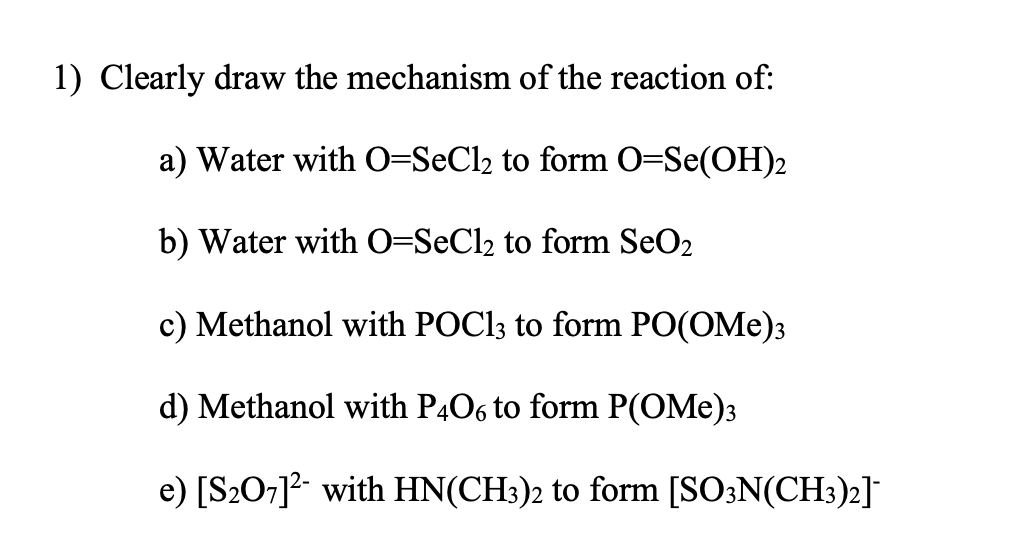 1) Clearly draw the mechanism of the reaction of:
a) Water with 0=SeCl2 to form O=Se(OH)2
b) Water with 0=SeCl2 to form SeO2
c) Methanol with POC13 to form PO(OMe)3
d) Methanol with P4O6 to form P(OMe)3
e) [S207]?- with HN(CH:)2 to form [SO3N(CH3)2]*
