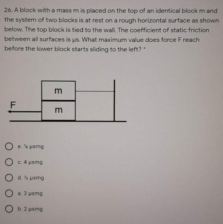 26. A block with a mass m is placed on the top of an identical block m and
the system of two blocks is at rest on a rough horizontal surface as shown
below. The top block is tied to the wall. The coefficient of static friction
between all surfaces is us. What maximum value does force F reach
before the lower block starts sliding to the left? *
F
m
e. 4 psmg
c. 4 usmg
d. ½ psmg
a. 3 psmg
O b. 2 psmg
