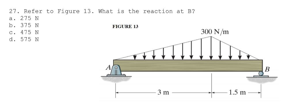 27. Refer to Figure 13. What is the reaction at B?
a. 275 N
b. 375 N
c. 475 N
d. 575 N
FIGURE 13
300 N/m
В
3 m
1.5 m
