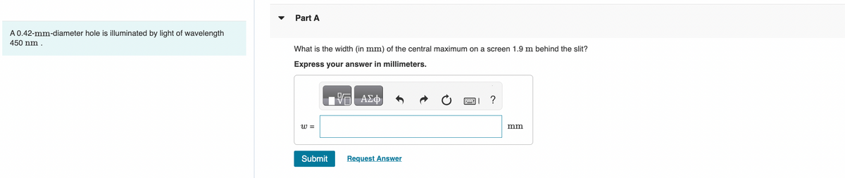 A 0.42-mm-diameter hole is illuminated by light of wavelength
450 nm.
Part A
What is the width (in mm) of the central maximum on a screen 1.9 m behind the slit?
Express your answer in millimeters.
W =
Submit
ΑΣΦ
Request Answer
= ?
mm