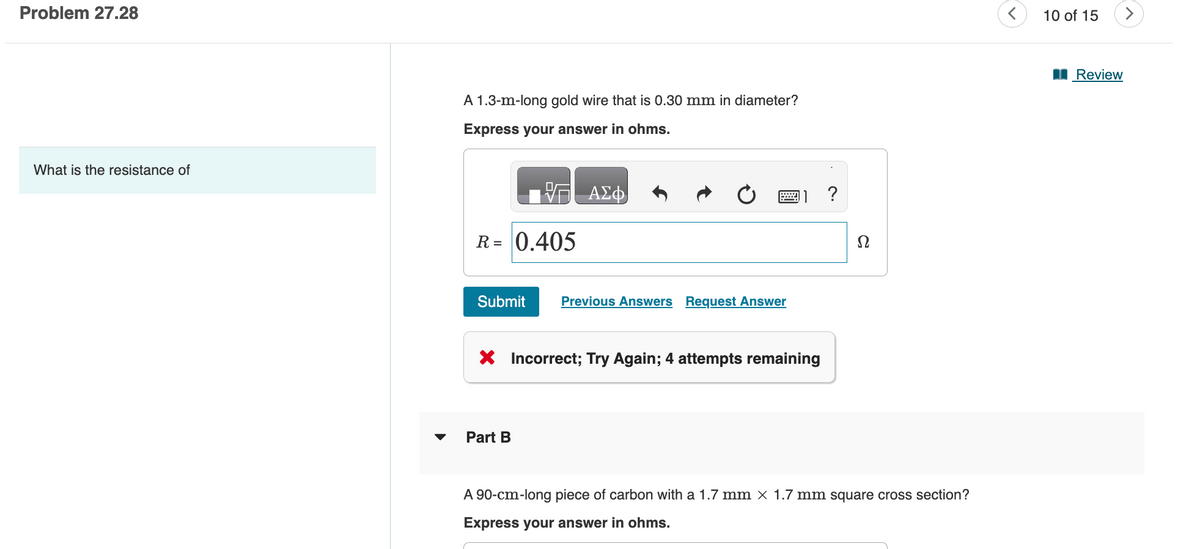 Problem 27.28
What is the resistance of
A 1.3-m-long gold wire that is 0.30 mm in diameter?
Express your answer in ohms.
R = 0.405
Submit
ΑΣΦ
Part B
Previous Answers Request Answer
X Incorrect; Try Again; 4 attempts remaining
?
Ω
A 90-cm-long piece of carbon with a 1.7 mm × 1.7 mm square cross section?
Express your answer in ohms.
<
10 of 15
Review
>
