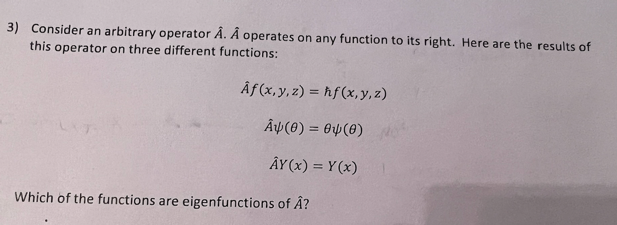 3) Consider an arbitrary operator A. A operates on any function to its right. Here are the results of
this operator on three different functions:
Af(x, y, z) = hf(x, y, z)
AY(0) = 04(0)
ÂY(x) = Y(x)
Which of the functions are eigenfunctions of Â?