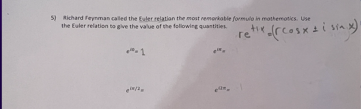 5) Richard Feynman called the Euler relation the most remarkable formula in mathematics. Use
the Euler relation to give the value of the following quantities.
eio=1
ein/2_
ein =
ei2π =
(Hix = (rcosx = i sin x)