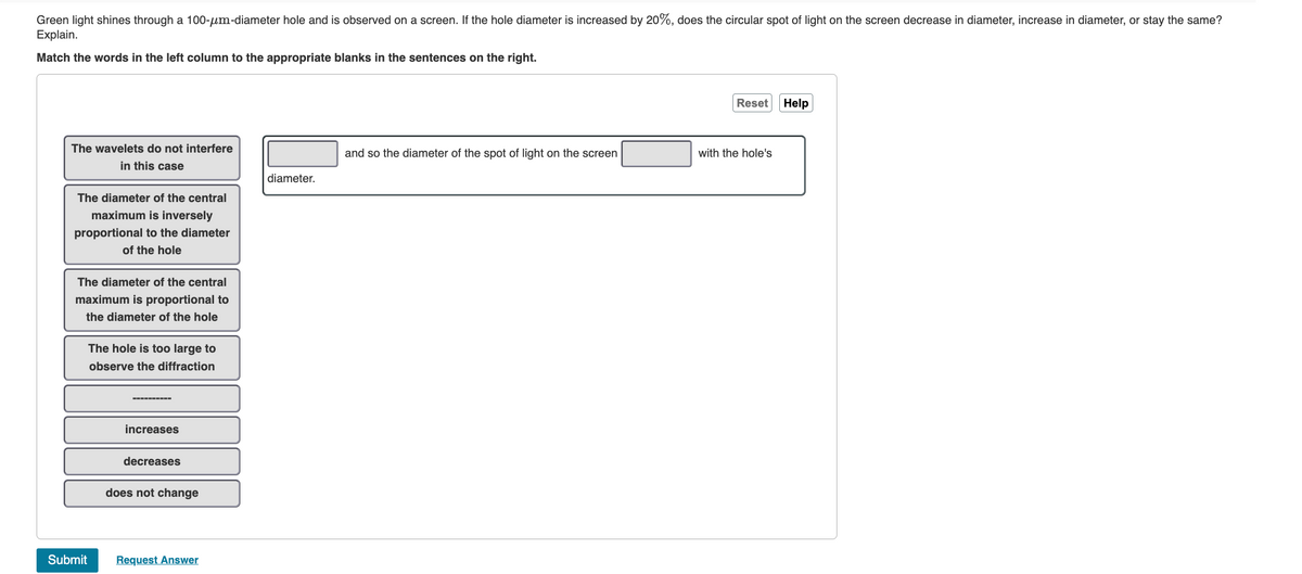 Green light shines through a 100-μm-diameter hole and is observed on a screen. If the hole diameter is increased by 20%, does the circular spot of light on the screen decrease in diameter, increase in diameter, or stay the same?
Explain.
Match the words in the left column to the appropriate blanks in the sentences on the right.
The wavelets do not interfere
in this case
The diameter of the central
maximum is inversely
proportional to the diameter
of the hole
The diameter of the central
maximum is proportional to
the diameter of the hole
Submit
The hole is too large to
observe the diffraction
increases
decreases
does not change
Request Answer
diameter.
and so the diameter of the spot of light on the screen
Reset
with the hole's
Help