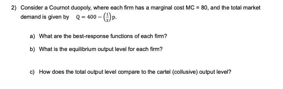 2) Consider a Cournot duopoly, where each firm has a marginal cost MC = 80, and the total market
demand is given by
Q = 400 – ()p.
р.
a) What are the best-response functions of each firm?
b) What is the equilibrium output level for each firm?
c) How does the total output level compare to the cartel (collusive) output level?
