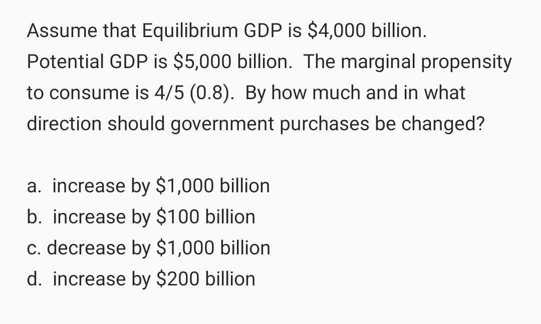 Assume that Equilibrium GDP is $4,000 billion.
Potential GDP is $5,000 billion. The marginal propensity
to consume is 4/5 (0.8). By how much and in what
direction should government purchases be changed?
a. increase by $1,000 billion
b. increase by $100 billion
c. decrease by $1,000 billion
d. increase by $200 billion
