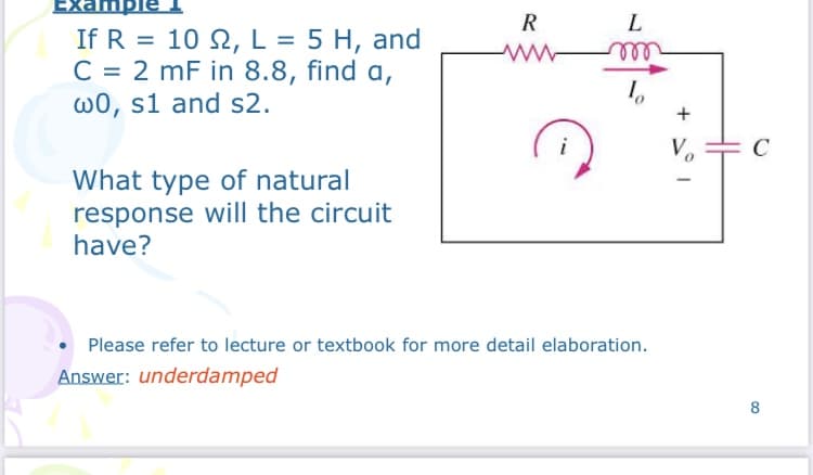 Exampi
R
L
If R = 10 2, L = 5 H, and
C = 2 mF in 8.8, find a,
w0, s1 and s2.
%3D
%3D
all
i
Vo
C
What type of natural
response will the circuit
have?
Please refer to lecture or textbook for more detail elaboration.
Answer: underdamped
8

