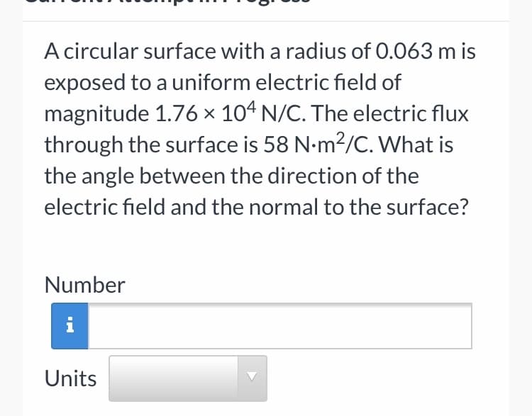 A circular surface with a radius of 0.063 m is
exposed to a uniform electric field of
magnitude 1.76 × 104 N/C. The electric flux
through the surface is 58 N-m2/C. What is
the angle between the direction of the
electric field and the normal to the surface?
Number
i
Units
