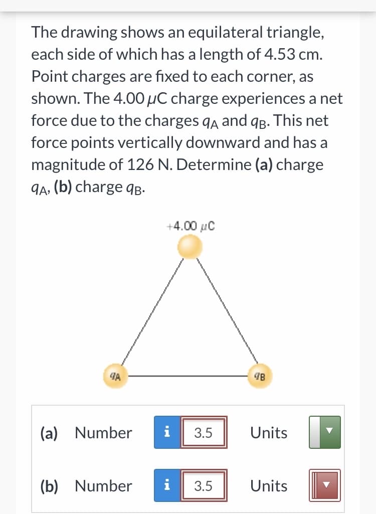 The drawing shows an equilateral triangle,
each side of which has a length of 4.53 cm.
Point charges are fixed to each corner, as
shown. The 4.00 µC charge experiences a net
force due to the charges qa and 9B. This net
force points vertically downward and has a
magnitude of 126 N. Determine (a) charge
9A, (b) charge qB-
+4.00 µC
(a) Number
i
3.5
Units
(b) Number
i
3.5
Units
