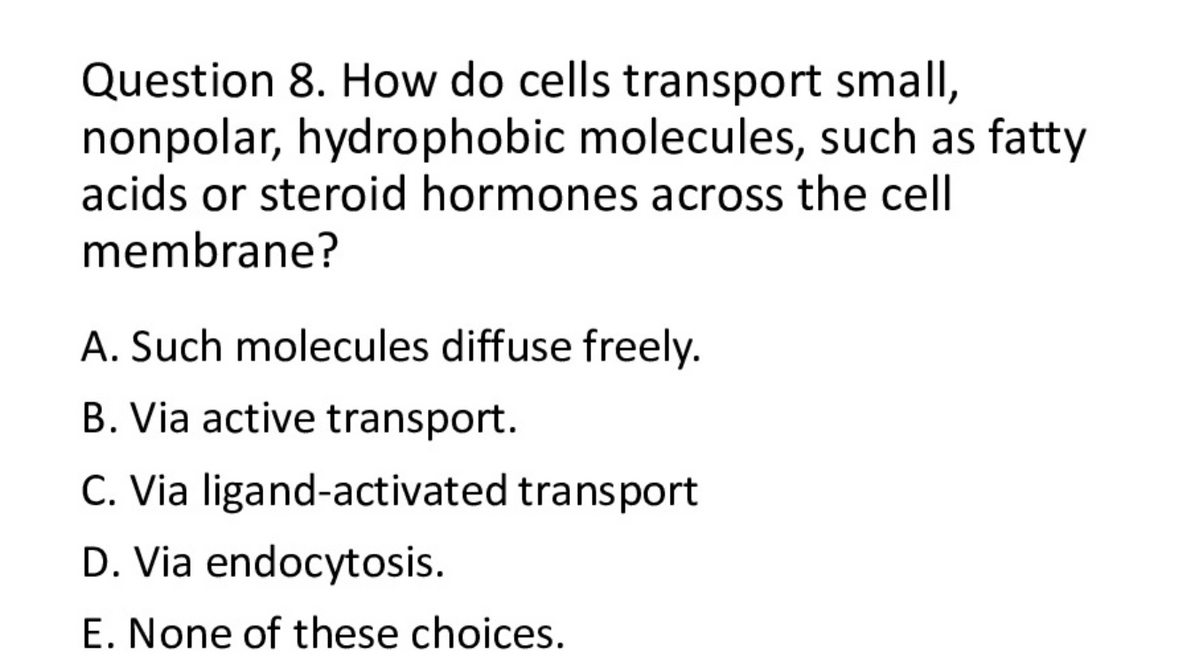 Question 8. How do cells transport small,
nonpolar, hydrophobic molecules, such as fatty
acids or steroid hormones across the cell
membrane?
A. Such molecules diffuse freely.
B. Via active transport.
C. Via ligand-activated transport
D. Via endocytosis.
E. None of these choices.

