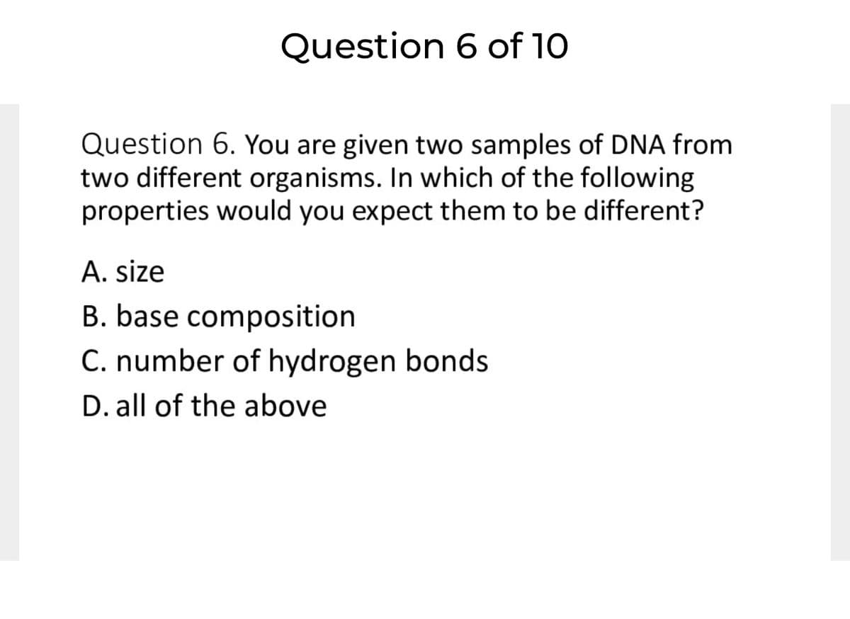 Question 6 of 10
Question 6. You are given two samples of DNA from
two different organisms. In which of the following
properties would you expect them to be different?
A. size
B. base composition
C. number of hydrogen bonds
D. all of the above
