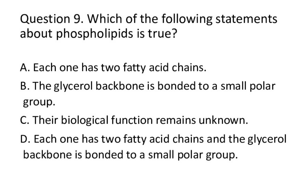 Question 9. Which of the following statements
about phospholipids is true?
A. Each one has two fatty acid chains.
B. The glycerol backbone is bonded to a small polar
group.
C. Their biological function remains unknown.
D. Each one has two fatty acid chains and the glycerol
backbone is bonded to a small polar group.
