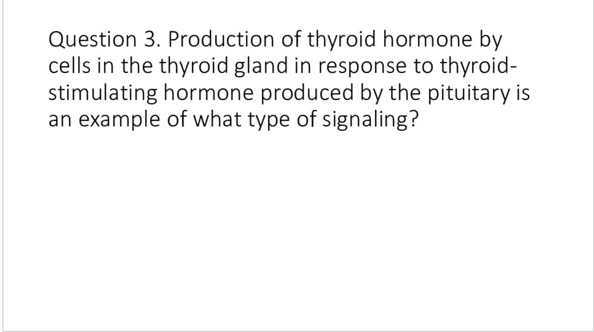 Question 3. Production of thyroid hormone by
cells in the thyroid gland in response to thyroid-
stimulating hormone produced by the pituitary is
an example of what type of signaling?
