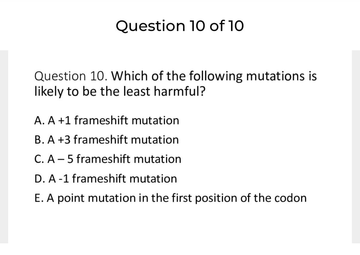 Question 10 of 10
Question 10. Which of the following mutations is
likely to be the least harmful?
A. A +1 frameshift mutation
B. A +3 frameshift mutation
C. A – 5 frameshift mutation
D. A-1 frameshift mutation
E. A point mutation in the first position of the codon
