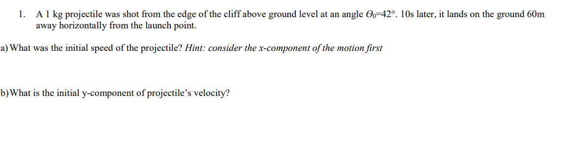 A 1 kg projectile was shot from the edge of the cliff above ground level at an angle O=42°. 10s later, it lands on the ground 60m
away horizontally from the launch point.
1.
a) What was the initial speed of the projectile? Hint: consider the x-component of the motion first
b)What is the initial y-component of projectile's velocity?
