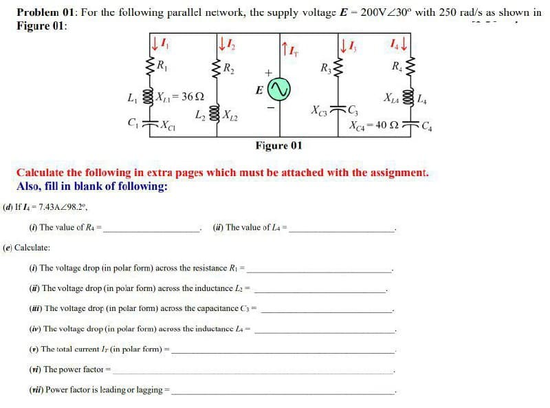 Problem 01: For the following parallel network, the supply voltage E = 200VZ30° with 250 rad/s as shown in
Figure 01:
R1
R2
R3
,
R.
L, X= 362
X12
X L,
L,
Xe- 40 2C,
Figure 01
Calculate the following in extra pages which must be attached with the assignment.
Also, fill in blank of following:
(d) If I4 - 7.43AZ98.2°,
() The value of Ra=
(i) The value of L4 =
(e) Calculate:
() The voltage drop (in polar form) across the resistance R1 =
(i) The voltage drop (in polar form) across the inductance L2 =
(iii) The voltage drop (in polar form) across the capacitance C3 =
(iv) The voltage drop (in polar form) across the inductance La-
() The total current Ir (in polar form) =
(ri) The power factor=
(rii) Power factor is leading or lagging=
