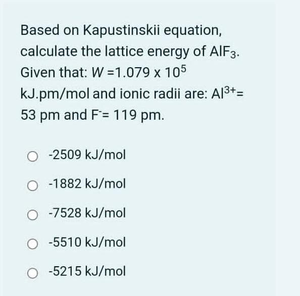 Based on Kapustinskii equation,
calculate the lattice energy of AIF3.
Given that: W =1.079 x 105
kJ.pm/mol and ionic radii are: Al3+=
53 pm and F= 119 pm.
-2509 kJ/mol
-1882 kJ/mol
-7528 kJ/mol
-5510 kJ/mol
-5215 kJ/mol
