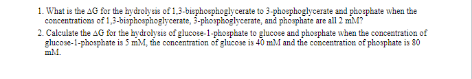 1. What is the AG for the hydrolysis of 1,3-bisphosphoglycerate to 3-phosphoglycerate and phosphate when the
concentrations of 1,3-bisphosphoglycerate, 3-phosphoglycerate, and phosphate are all 2 mM?
2. Calculate the AG for the hydrolysis of glucose-1-phosphate to glucose and phosphate when the concentration of
glucose-1-phosphate is 5 mM, the concentration of glucose is 40 mM and the concentration of phosphate is 80
mM.
